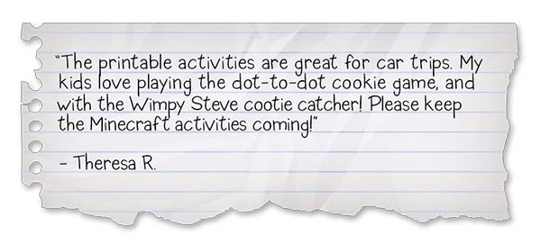 Wimpy Steve-Companion Book Activities Review 1: "The printable activities are great for car trips. My kids love playing the dot-to-dot cookie game, and with the Wimpy Steve cootie catcher! Please keep the Minecraft activities coming!" - Theresa R.