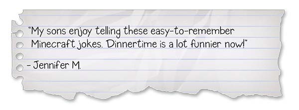 Minecraft Jokes for Kids Review 1: “My sons enjoy telling these easy-to-remember Minecraft jokes. Dinnertime is a lot funnier now!” - Jennifer M.